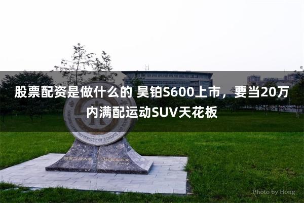 股票配资是做什么的 昊铂S600上市，要当20万内满配运动SUV天花板