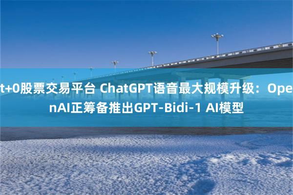 t+0股票交易平台 ChatGPT语音最大规模升级：OpenAI正筹备推出GPT-Bidi-1 AI模型
