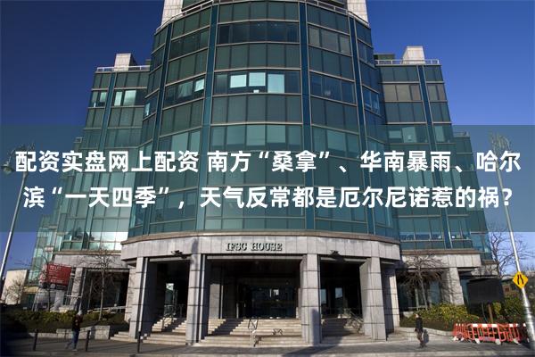 配资实盘网上配资 南方“桑拿”、华南暴雨、哈尔滨“一天四季”，天气反常都是厄尔尼诺惹的祸？