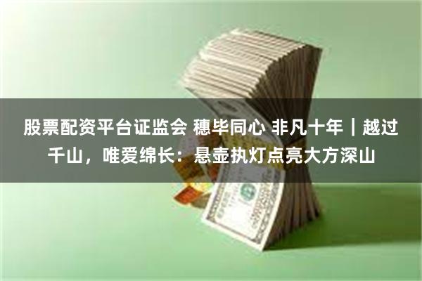 股票配资平台证监会 穗毕同心 非凡十年｜越过千山，唯爱绵长：悬壶执灯点亮大方深山