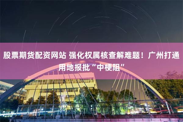 股票期货配资网站 强化权属核查解难题！广州打通用地报批“中梗阻”