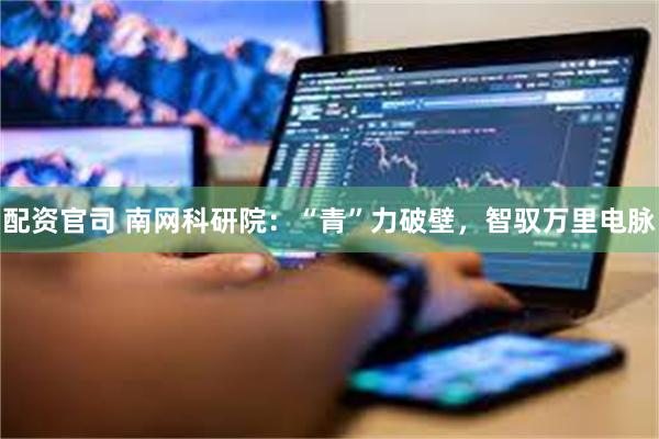 配资官司 南网科研院：“青”力破壁，智驭万里电脉