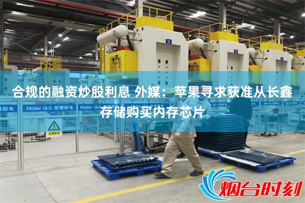 合规的融资炒股利息 外媒：苹果寻求获准从长鑫存储购买内存芯片