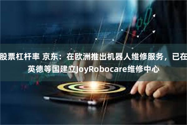 股票杠杆率 京东：在欧洲推出机器人维修服务，已在英德等国建立JoyRobocare维修中心
