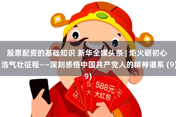股票配资的基础知识 新华全媒头条 | 炬火砺初心  浩气壮征程——深刻感悟中国共产党人的精神谱系 (9)
