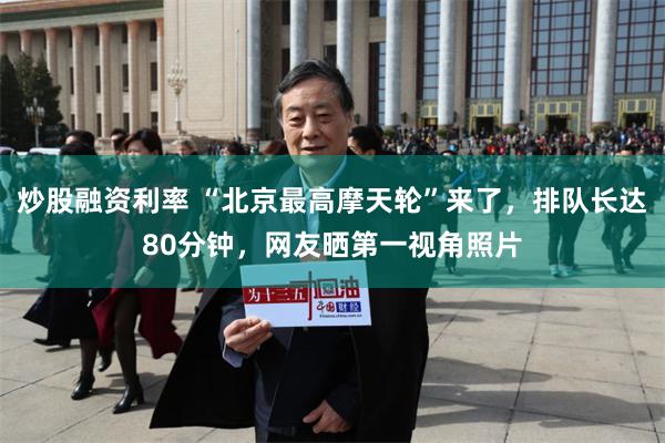 炒股融资利率 “北京最高摩天轮”来了，排队长达80分钟，网友晒第一视角照片