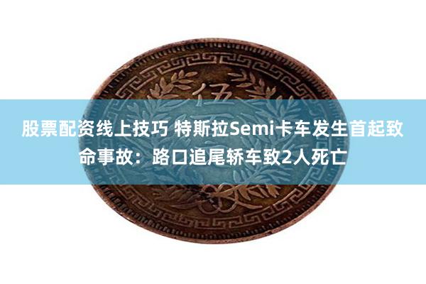 股票配资线上技巧 特斯拉Semi卡车发生首起致命事故：路口追尾轿车致2人死亡