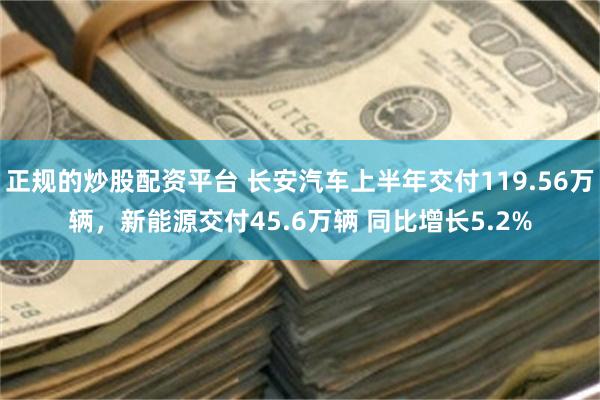 正规的炒股配资平台 长安汽车上半年交付119.56万辆，新能源交付45.6万辆 同比增长5.2%