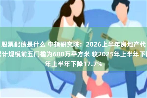 股票配债是什么 中指研究院：2026上半年房地产代建企业累计规模前五门槛为680万平方米 较2025年上半年下降17.7%