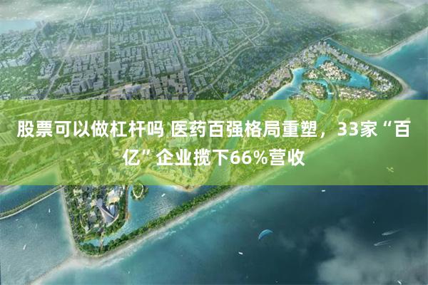 股票可以做杠杆吗 医药百强格局重塑，33家“百亿”企业揽下66%营收