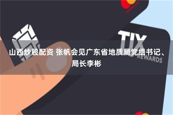 山西炒股配资 张帆会见广东省地质局党组书记、局长李彬