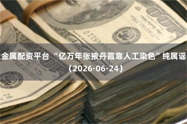 贵金属配资平台 “亿万年张掖丹霞靠人工染色”纯属谣传（2026·06·24）