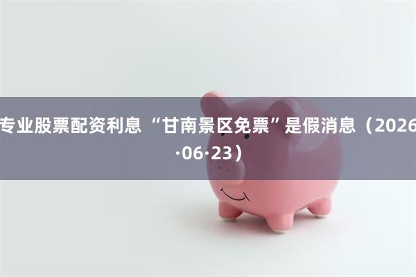 专业股票配资利息 “甘南景区免票”是假消息（2026·06·23）