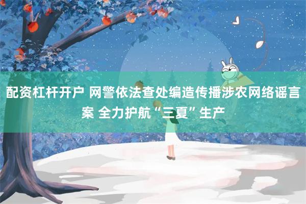 配资杠杆开户 网警依法查处编造传播涉农网络谣言案 全力护航“三夏”生产
