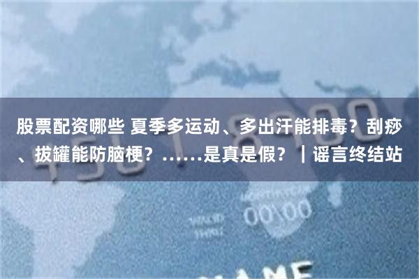 股票配资哪些 夏季多运动、多出汗能排毒？刮痧、拔罐能防脑梗？……是真是假？｜谣言终结站