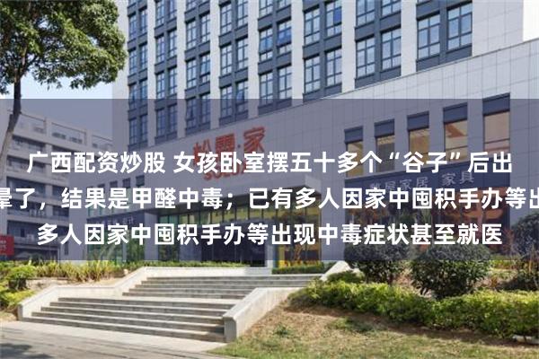广西配资炒股 女孩卧室摆五十多个“谷子”后出现头晕：以为是幸福晕了，结果是甲醛中毒；已有多人因家中囤积手办等出现中毒症状甚至就医