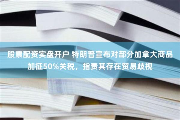 股票配资实盘开户 特朗普宣布对部分加拿大商品加征50%关税，指责其存在贸易歧视