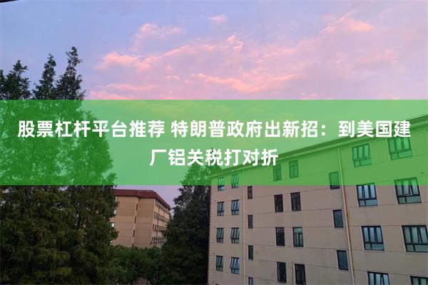 股票杠杆平台推荐 特朗普政府出新招：到美国建厂铝关税打对折