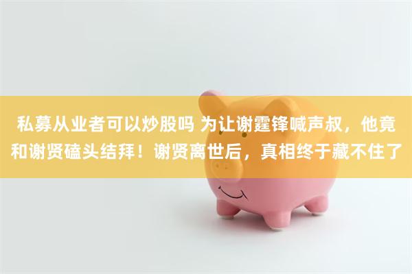 私募从业者可以炒股吗 为让谢霆锋喊声叔，他竟和谢贤磕头结拜！谢贤离世后，真相终于藏不住了