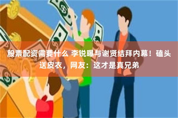 股票配资需要什么 李锐曝与谢贤结拜内幕！磕头送皮衣，网友：这才是真兄弟