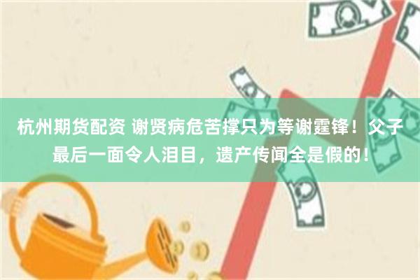 杭州期货配资 谢贤病危苦撑只为等谢霆锋！父子最后一面令人泪目，遗产传闻全是假的！