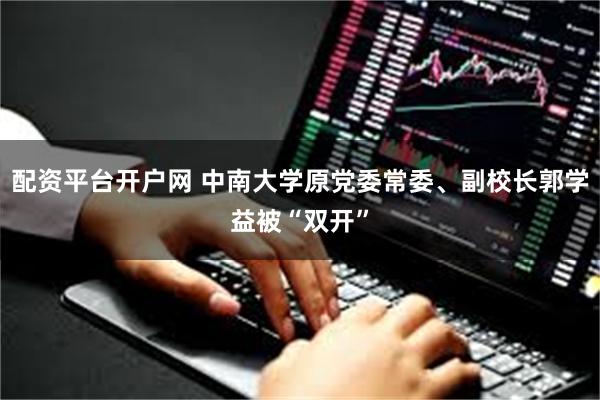 配资平台开户网 中南大学原党委常委、副校长郭学益被“双开”