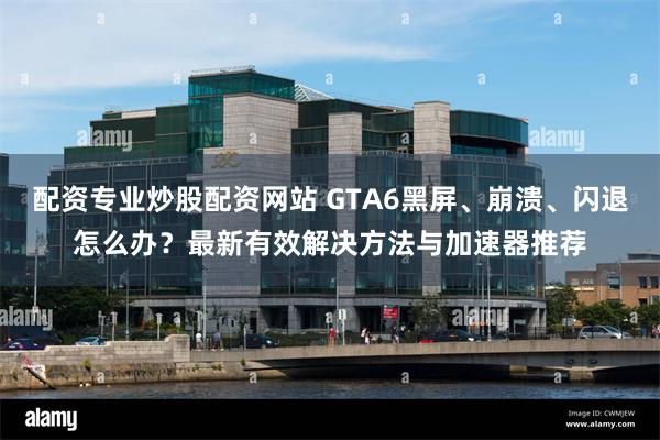 配资专业炒股配资网站 GTA6黑屏、崩溃、闪退怎么办？最新有效解决方法与加速器推荐