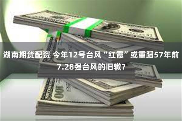 湖南期货配资 今年12号台风“红霞”或重蹈57年前7.28强台风的旧辙？