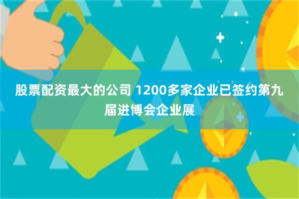 股票配资最大的公司 1200多家企业已签约第九届进博会企业展