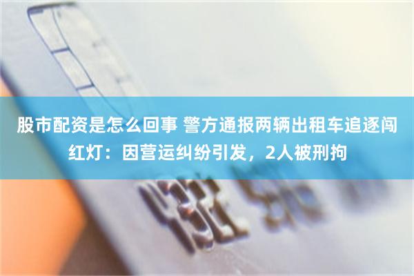 股市配资是怎么回事 警方通报两辆出租车追逐闯红灯：因营运纠纷引发，2人被刑拘