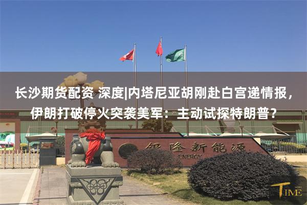 长沙期货配资 深度|内塔尼亚胡刚赴白宫递情报，伊朗打破停火突袭美军：主动试探特朗普？