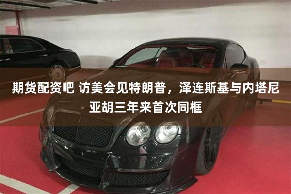 期货配资吧 访美会见特朗普，泽连斯基与内塔尼亚胡三年来首次同框