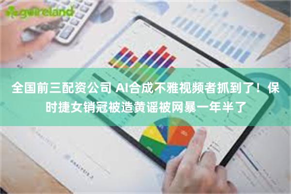 全国前三配资公司 AI合成不雅视频者抓到了！保时捷女销冠被造黄谣被网暴一年半了