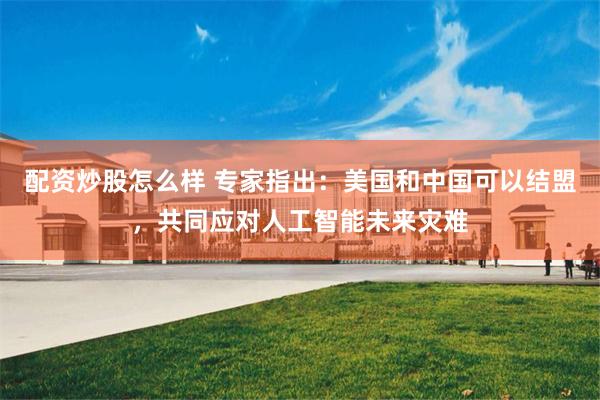 配资炒股怎么样 专家指出：美国和中国可以结盟，共同应对人工智能未来灾难