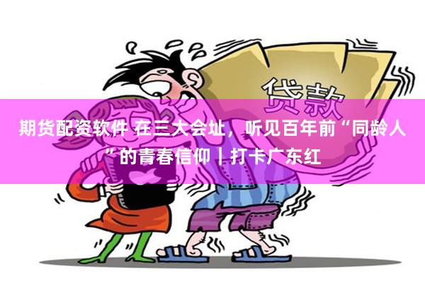 期货配资软件 在三大会址，听见百年前“同龄人”的青春信仰｜打卡广东红