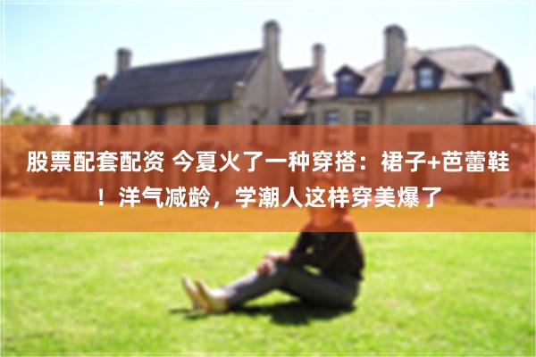 股票配套配资 今夏火了一种穿搭：裙子+芭蕾鞋！洋气减龄，学潮人这样穿美爆了