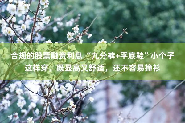 合规的股票融资利息 “九分裤+平底鞋”小个子这样穿，既显高又舒适，还不容易撞衫