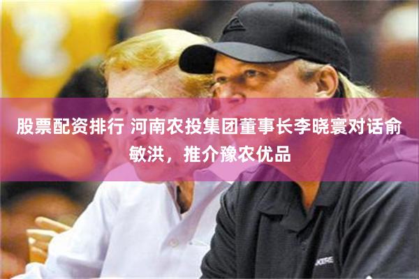 股票配资排行 河南农投集团董事长李晓寰对话俞敏洪，推介豫农优品