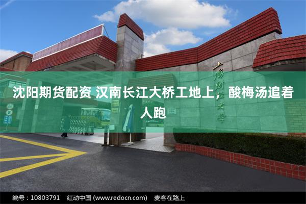 沈阳期货配资 汉南长江大桥工地上，酸梅汤追着人跑