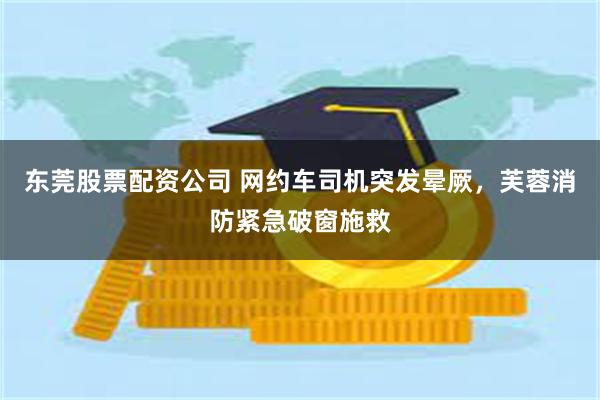 东莞股票配资公司 网约车司机突发晕厥，芙蓉消防紧急破窗施救