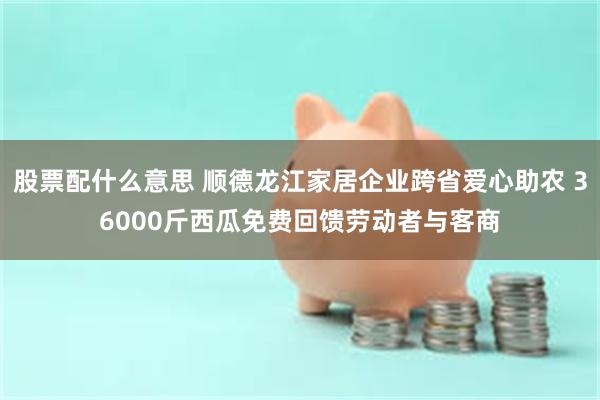 股票配什么意思 顺德龙江家居企业跨省爱心助农 36000斤西瓜免费回馈劳动者与客商