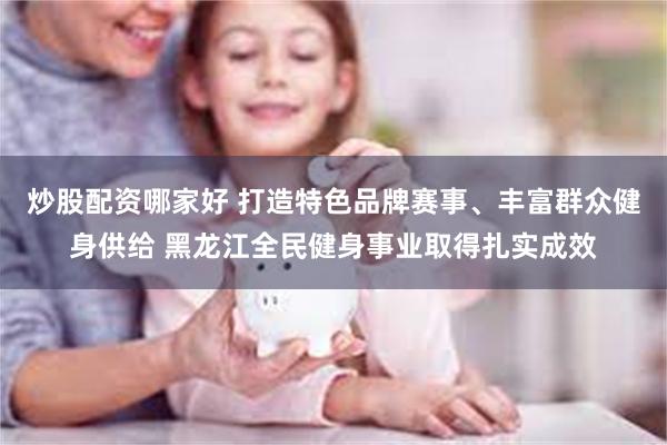 炒股配资哪家好 打造特色品牌赛事、丰富群众健身供给 黑龙江全民健身事业取得扎实成效