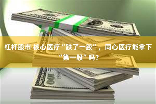 杠杆股市 核心医疗“跌了一跤”，同心医疗能拿下“第一股”吗？
