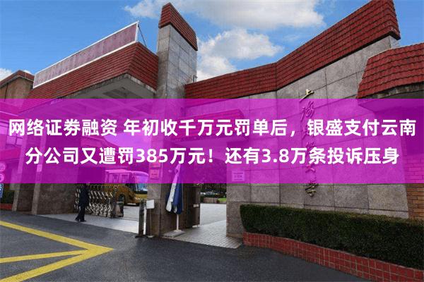 网络证劵融资 年初收千万元罚单后，银盛支付云南分公司又遭罚385万元！还有3.8万条投诉压身