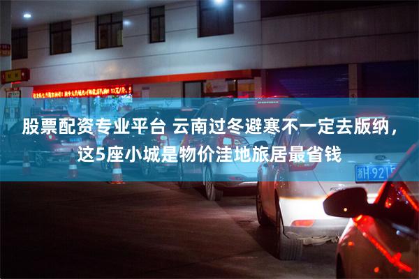 股票配资专业平台 云南过冬避寒不一定去版纳,这5座小城是物价洼地旅居最省钱