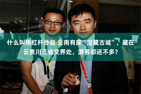 什么叫用杠杆炒股 云南有座“宝藏古城”，藏在云贵川三省交界处，游客却还不多？