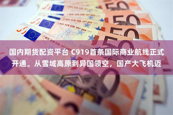 国内期货配资平台 C919首条国际商业航线正式开通。从雪域高原到异国领空，国产大飞机迈