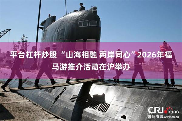 平台杠杆炒股 “山海相融 两岸同心”2026年福马游推介活动在沪举办