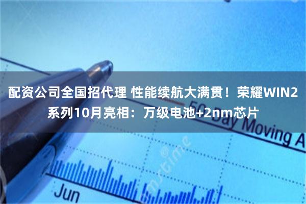 配资公司全国招代理 性能续航大满贯！荣耀WIN2系列10月亮相：万级电池+2nm芯片
