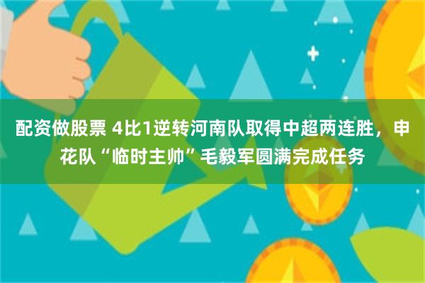 配资做股票 4比1逆转河南队取得中超两连胜，申花队“临时主帅”毛毅军圆满完成任务